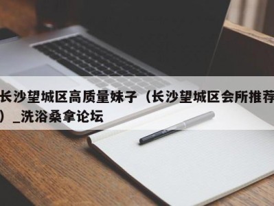 长沙望城区高质量妹子（长沙望城区会所推荐）_洗浴桑拿论坛