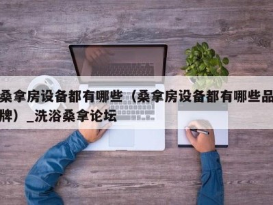 长沙桑拿房设备都有哪些（桑拿房设备都有哪些品牌）_洗浴桑拿论坛