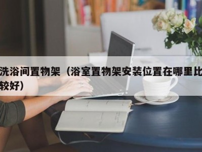 长沙洗浴间置物架（浴室置物架安装位置在哪里比较好）