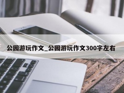 长沙公园游玩作文_公园游玩作文300字左右 