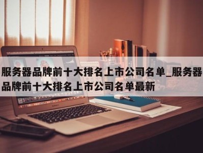 长沙服务器品牌前十大排名上市公司名单_服务器品牌前十大排名上市公司名单最新 