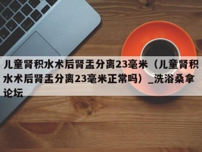 长沙儿童肾积水术后肾盂分离23毫米（儿童肾积水术后肾盂分离23毫米正常吗）_洗浴桑拿论坛