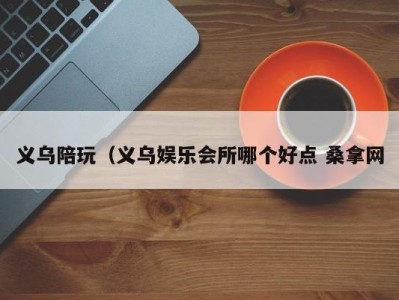 长沙义乌陪玩（义乌娱乐会所哪个好点 桑拿网