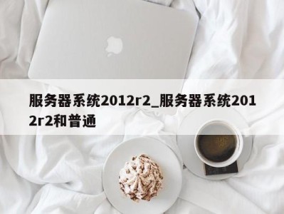 长沙服务器系统2012r2_服务器系统2012r2和普通 