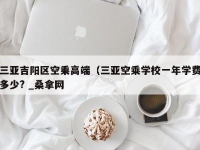 长沙三亚吉阳区空乘高端（三亚空乘学校一年学费多少? _桑拿网