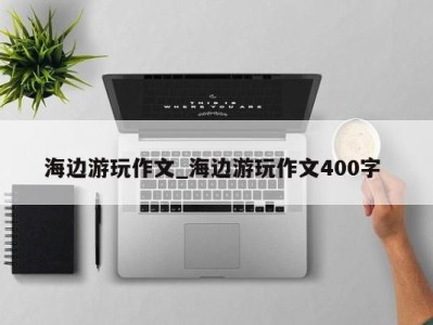 长沙海边游玩作文_海边游玩作文400字 