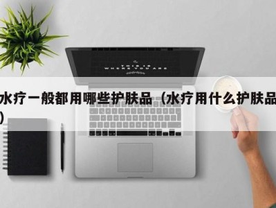 长沙水疗一般都用哪些护肤品（水疗用什么护肤品）