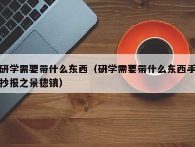 长沙研学需要带什么东西（研学需要带什么东西手抄报之景德镇）