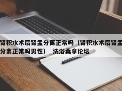 长沙肾积水术后肾盂分离正常吗（肾积水术后肾盂分离正常吗男性）_洗浴桑拿论坛