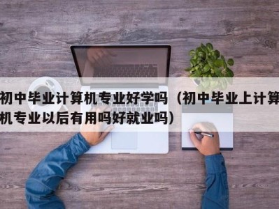 长沙初中毕业计算机专业好学吗（初中毕业上计算机专业以后有用吗好就业吗）