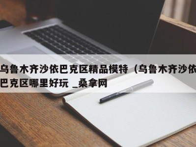 长沙乌鲁木齐沙依巴克区精品模特（乌鲁木齐沙依巴克区哪里好玩 _桑拿网