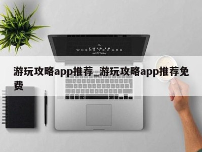 长沙游玩攻略app推荐_游玩攻略app推荐免费 