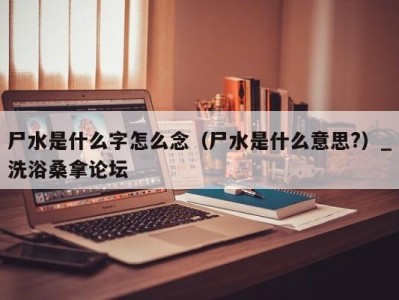 长沙尸水是什么字怎么念（尸水是什么意思?）_洗浴桑拿论坛