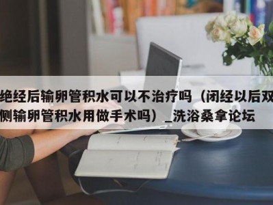 长沙绝经后输卵管积水可以不治疗吗（闭经以后双侧输卵管积水用做手术吗）_洗浴桑拿论坛