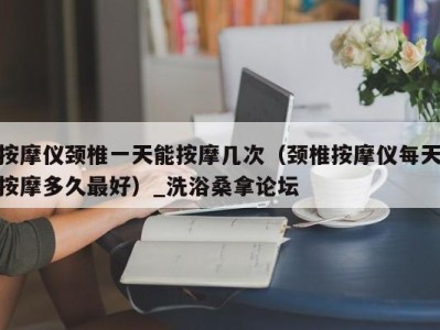 长沙按摩仪颈椎一天能按摩几次（颈椎按摩仪每天按摩多久最好）_洗浴桑拿论坛