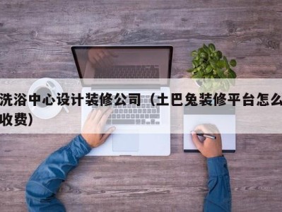 长沙洗浴中心设计装修公司（土巴兔装修平台怎么收费）