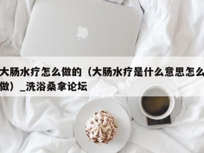 长沙大肠水疗怎么做的（大肠水疗是什么意思怎么做）_洗浴桑拿论坛