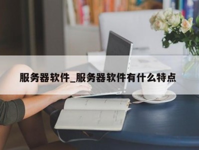 长沙服务器软件_服务器软件有什么特点 