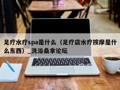 长沙足疗水疗spa是什么（足疗店水疗按摩是什么东西）_洗浴桑拿论坛