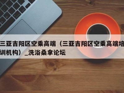 长沙三亚吉阳区空乘高端（三亚吉阳区空乘高端培训机构）_洗浴桑拿论坛