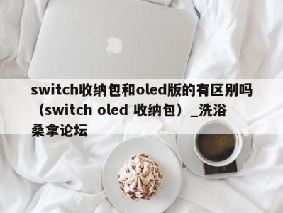 长沙switch收纳包和oled版的有区别吗（switch oled 收纳包）_洗浴桑拿论坛