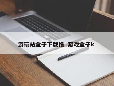 长沙游玩站盒子下载慢_游戏盒子k 