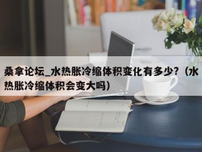 长沙桑拿论坛_水热胀冷缩体积变化有多少?（水热胀冷缩体积会变大吗）