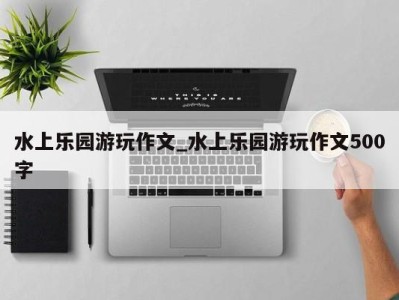 长沙水上乐园游玩作文_水上乐园游玩作文500字 