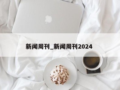 长沙新闻周刊_新闻周刊2024 