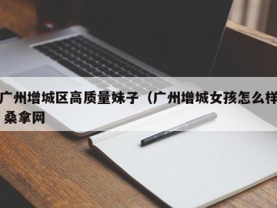 长沙广州增城区高质量妹子（广州增城女孩怎么样 桑拿网