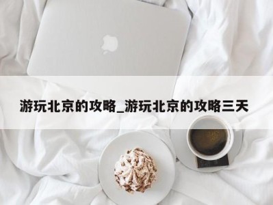 长沙游玩北京的攻略_游玩北京的攻略三天 