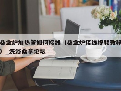 长沙桑拿炉加热管如何接线（桑拿炉接线视频教程）_洗浴桑拿论坛