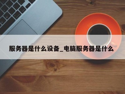 长沙服务器是什么设备_电脑服务器是什么 