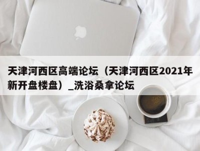 长沙天津河西区高端论坛（天津河西区2021年新开盘楼盘）_洗浴桑拿论坛