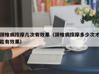 长沙颈椎病按摩几次有效果（颈椎病按摩多少次才能有效果）