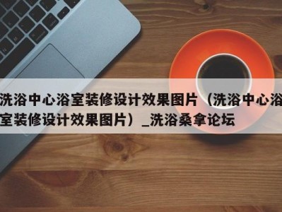 长沙洗浴中心浴室装修设计效果图片（洗浴中心浴室装修设计效果图片）_洗浴桑拿论坛