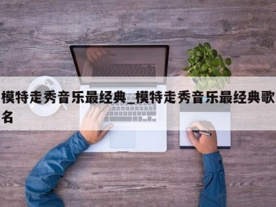 长沙模特走秀音乐最经典_模特走秀音乐最经典歌名 