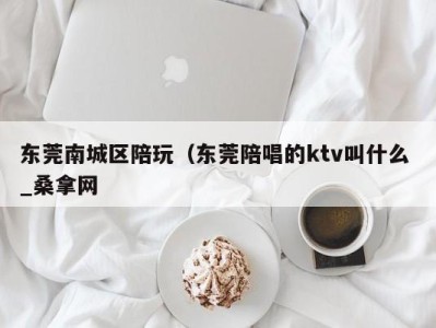 长沙东莞南城区陪玩（东莞陪唱的ktv叫什么 _桑拿网