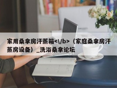 长沙家用桑拿房汗蒸箱（家庭桑拿房汗蒸房设备）_洗浴桑拿论坛