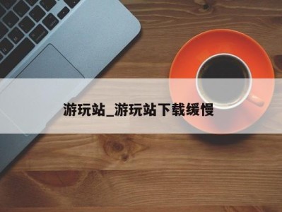 长沙游玩站_游玩站下载缓慢 