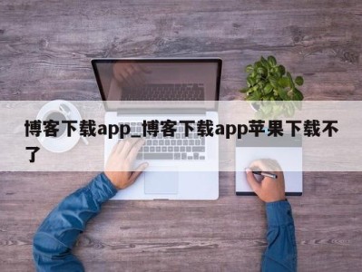 长沙博客下载app_博客下载app苹果下载不了 