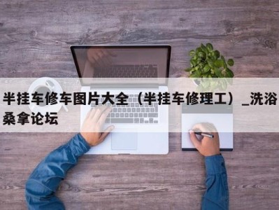 长沙半挂车修车图片大全（半挂车修理工）_洗浴桑拿论坛