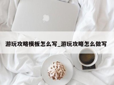 长沙游玩攻略模板怎么写_游玩攻略怎么做写 