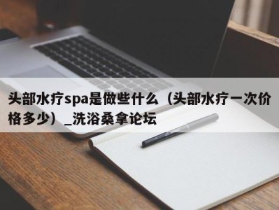 长沙头部水疗spa是做些什么（头部水疗一次价格多少）_洗浴桑拿论坛