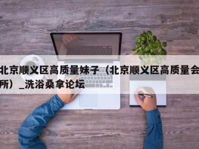 长沙北京顺义区高质量妹子（北京顺义区高质量会所）_洗浴桑拿论坛