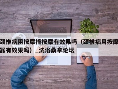 长沙颈椎病用按摩椅按摩有效果吗（颈椎病用按摩器有效果吗）_洗浴桑拿论坛