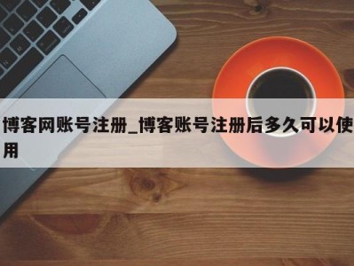 博客网账号注册_博客账号注册后多久可以使用 
