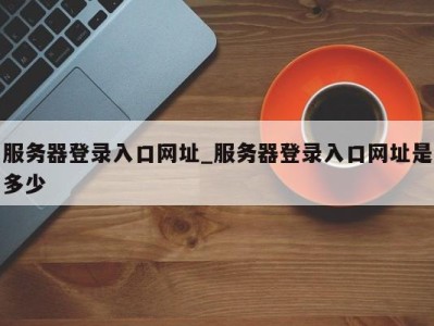 长沙服务器登录入口网址_服务器登录入口网址是多少 