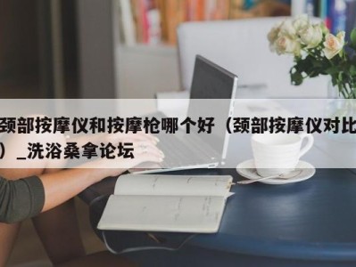 长沙颈部按摩仪和按摩枪哪个好（颈部按摩仪对比）_洗浴桑拿论坛