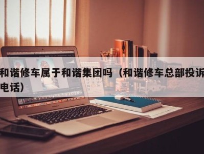 长沙和谐修车属于和谐集团吗（和谐修车总部投诉电话）